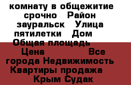 комнату в общежитие  срочно › Район ­ зауральск › Улица ­ пятилетки › Дом ­ 7 › Общая площадь ­ 12 › Цена ­ 200 000 - Все города Недвижимость » Квартиры продажа   . Крым,Судак